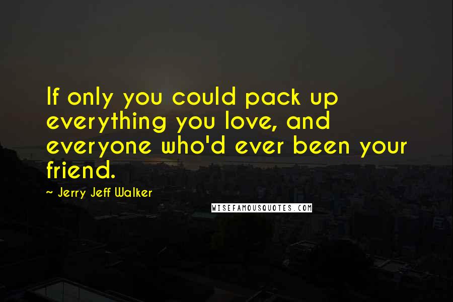 Jerry Jeff Walker Quotes: If only you could pack up everything you love, and everyone who'd ever been your friend.