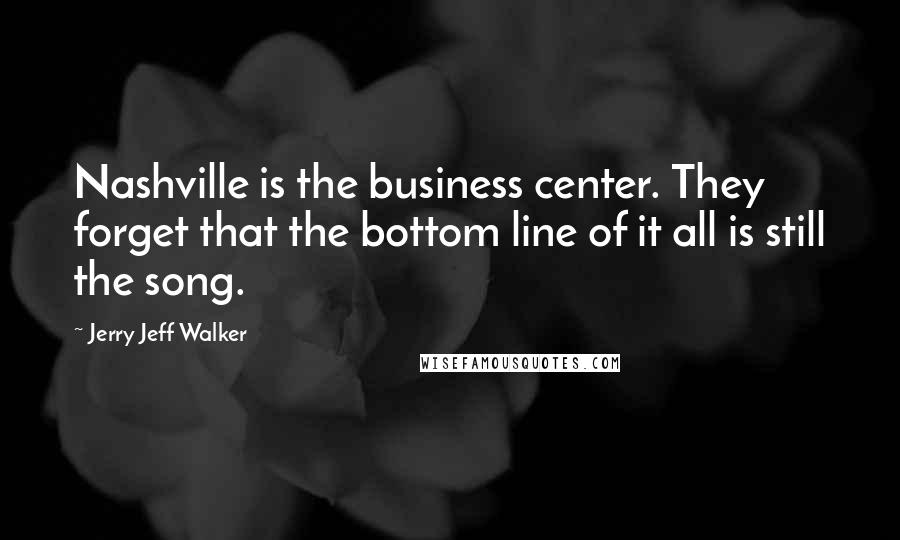 Jerry Jeff Walker Quotes: Nashville is the business center. They forget that the bottom line of it all is still the song.