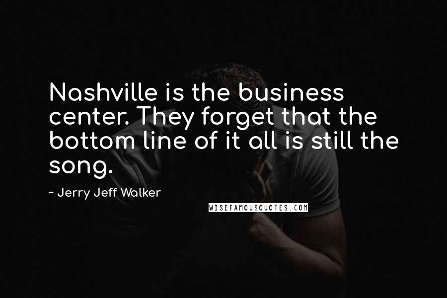 Jerry Jeff Walker Quotes: Nashville is the business center. They forget that the bottom line of it all is still the song.