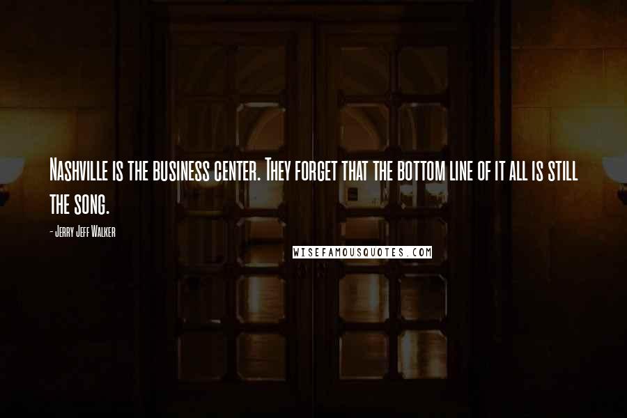 Jerry Jeff Walker Quotes: Nashville is the business center. They forget that the bottom line of it all is still the song.