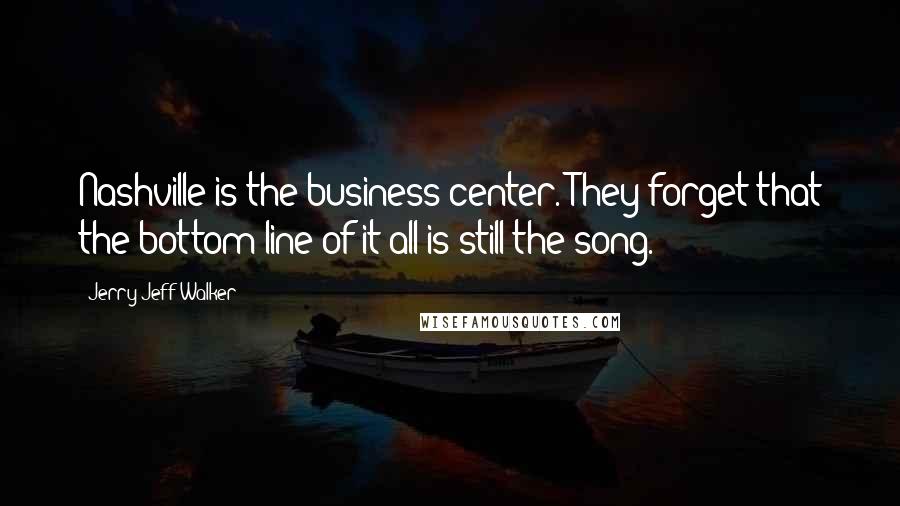 Jerry Jeff Walker Quotes: Nashville is the business center. They forget that the bottom line of it all is still the song.