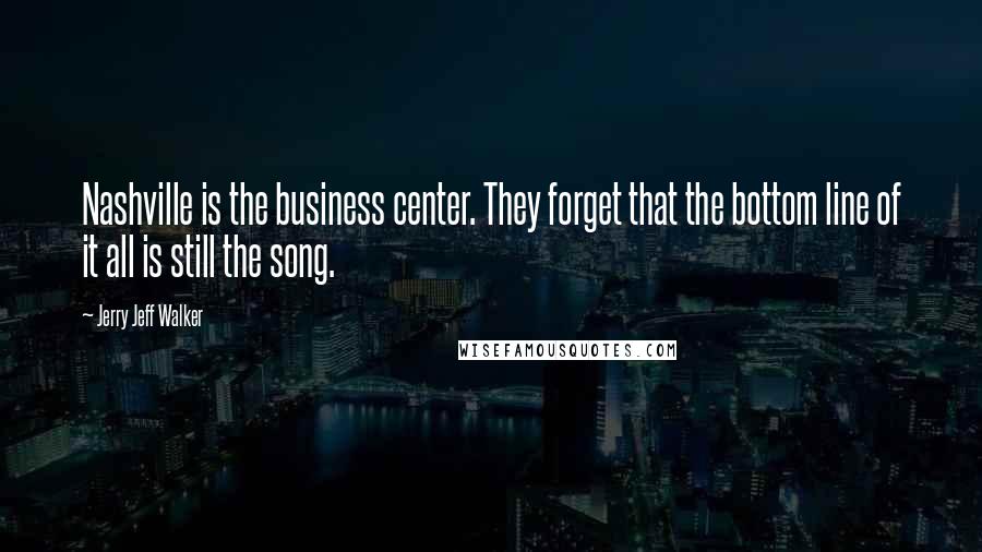 Jerry Jeff Walker Quotes: Nashville is the business center. They forget that the bottom line of it all is still the song.