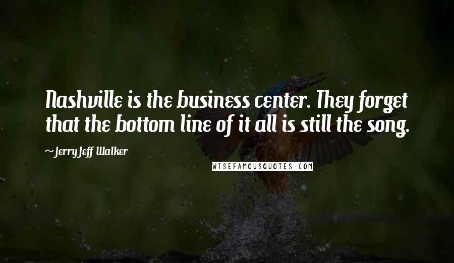 Jerry Jeff Walker Quotes: Nashville is the business center. They forget that the bottom line of it all is still the song.