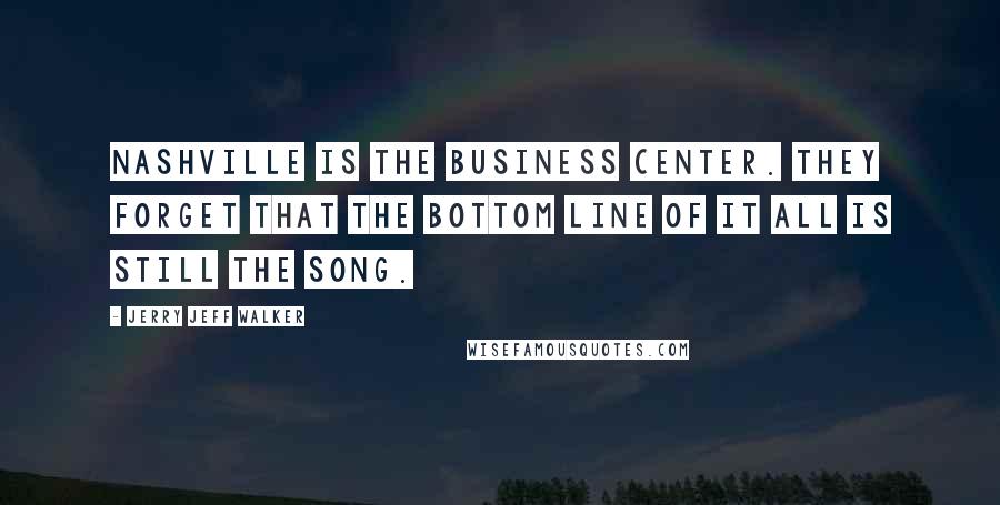 Jerry Jeff Walker Quotes: Nashville is the business center. They forget that the bottom line of it all is still the song.