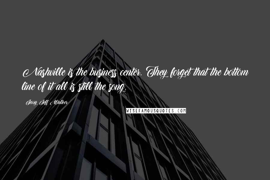 Jerry Jeff Walker Quotes: Nashville is the business center. They forget that the bottom line of it all is still the song.