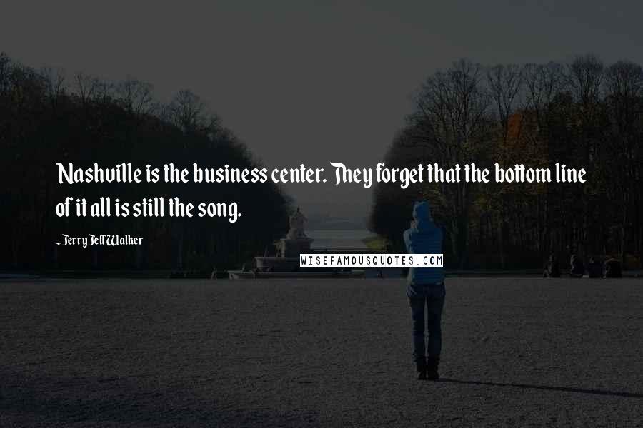 Jerry Jeff Walker Quotes: Nashville is the business center. They forget that the bottom line of it all is still the song.