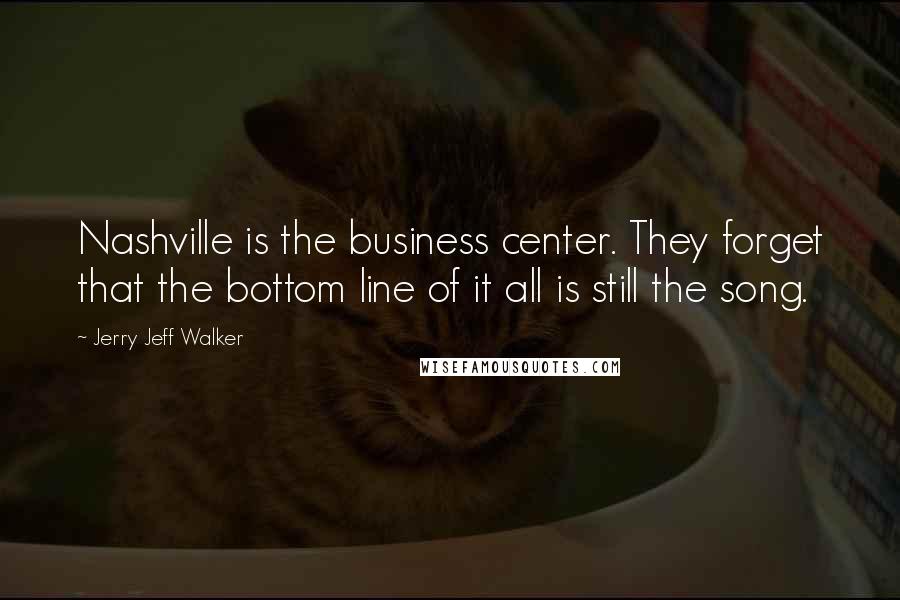 Jerry Jeff Walker Quotes: Nashville is the business center. They forget that the bottom line of it all is still the song.