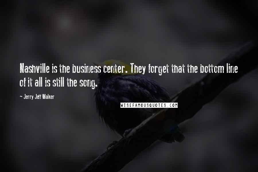 Jerry Jeff Walker Quotes: Nashville is the business center. They forget that the bottom line of it all is still the song.