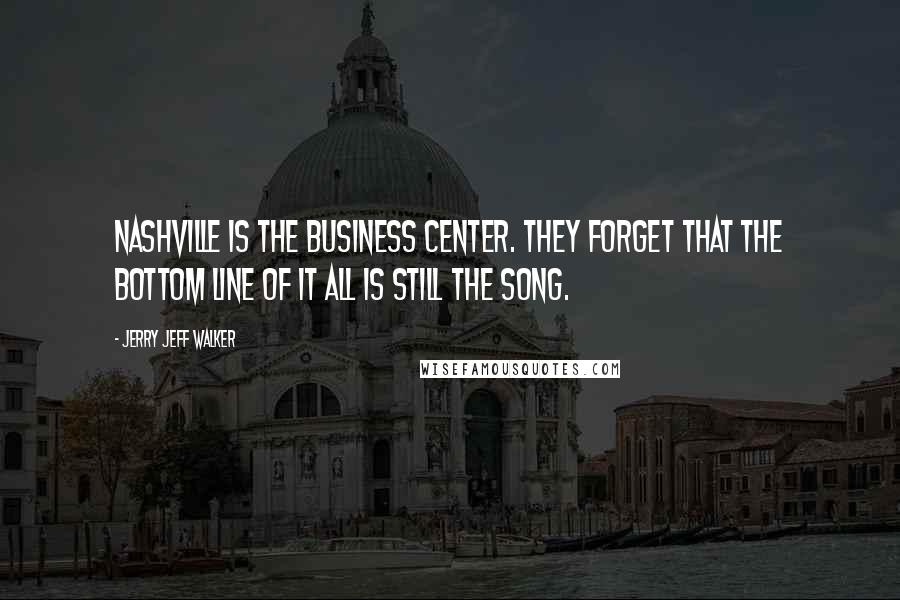 Jerry Jeff Walker Quotes: Nashville is the business center. They forget that the bottom line of it all is still the song.