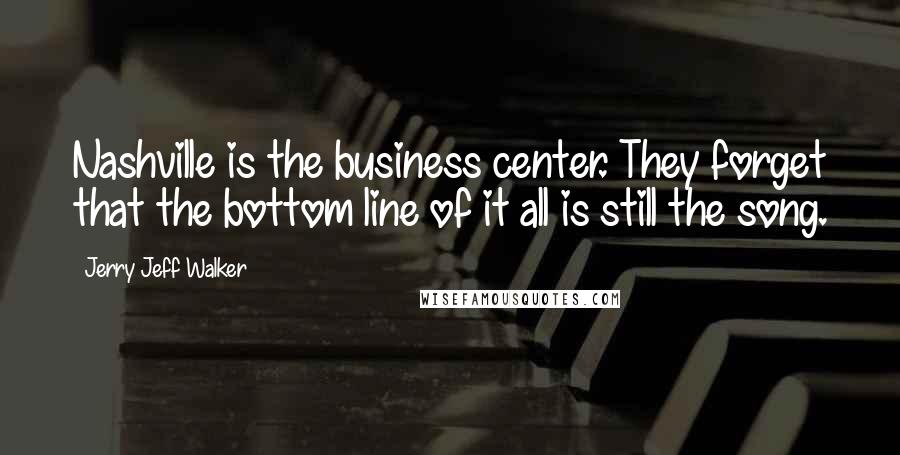 Jerry Jeff Walker Quotes: Nashville is the business center. They forget that the bottom line of it all is still the song.