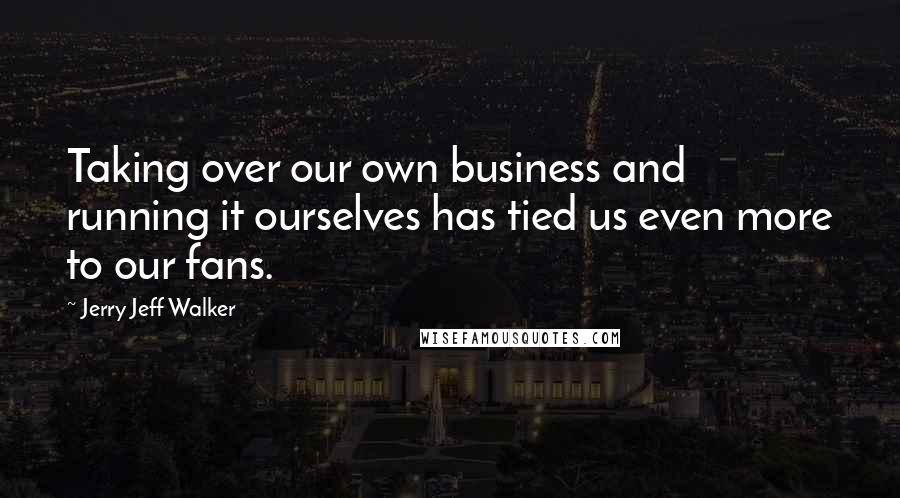 Jerry Jeff Walker Quotes: Taking over our own business and running it ourselves has tied us even more to our fans.