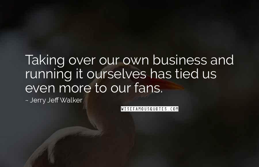 Jerry Jeff Walker Quotes: Taking over our own business and running it ourselves has tied us even more to our fans.