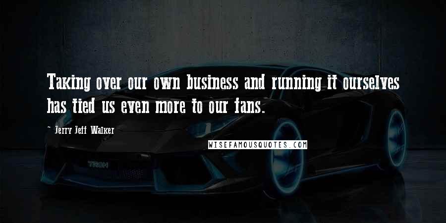 Jerry Jeff Walker Quotes: Taking over our own business and running it ourselves has tied us even more to our fans.