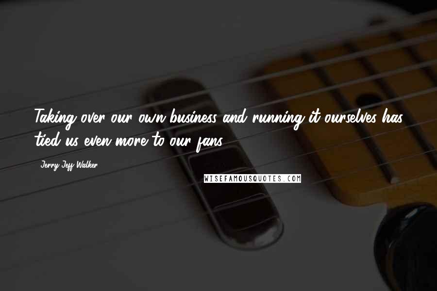 Jerry Jeff Walker Quotes: Taking over our own business and running it ourselves has tied us even more to our fans.