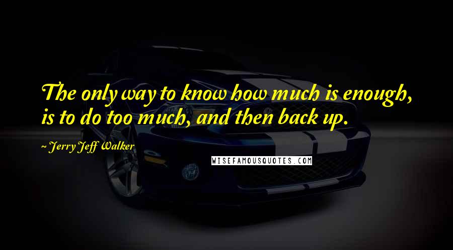 Jerry Jeff Walker Quotes: The only way to know how much is enough, is to do too much, and then back up.