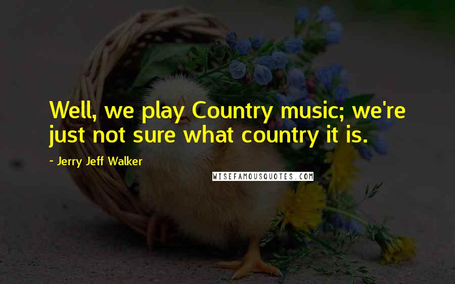 Jerry Jeff Walker Quotes: Well, we play Country music; we're just not sure what country it is.