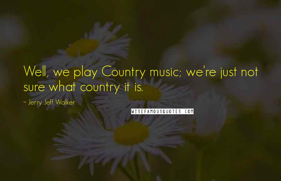 Jerry Jeff Walker Quotes: Well, we play Country music; we're just not sure what country it is.
