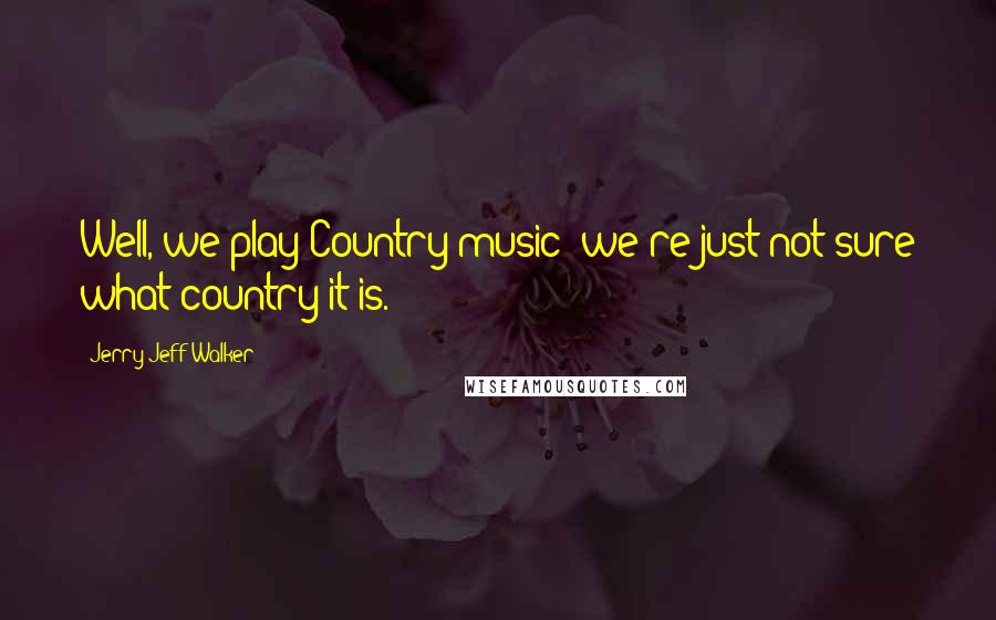 Jerry Jeff Walker Quotes: Well, we play Country music; we're just not sure what country it is.