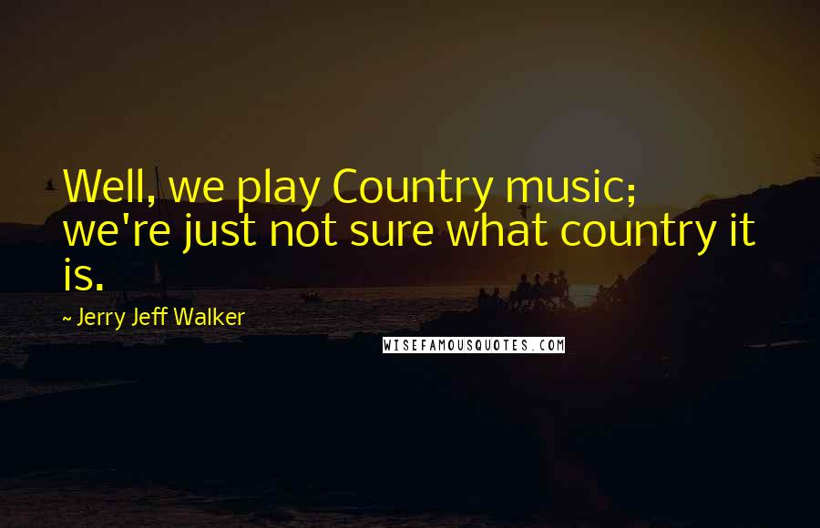 Jerry Jeff Walker Quotes: Well, we play Country music; we're just not sure what country it is.