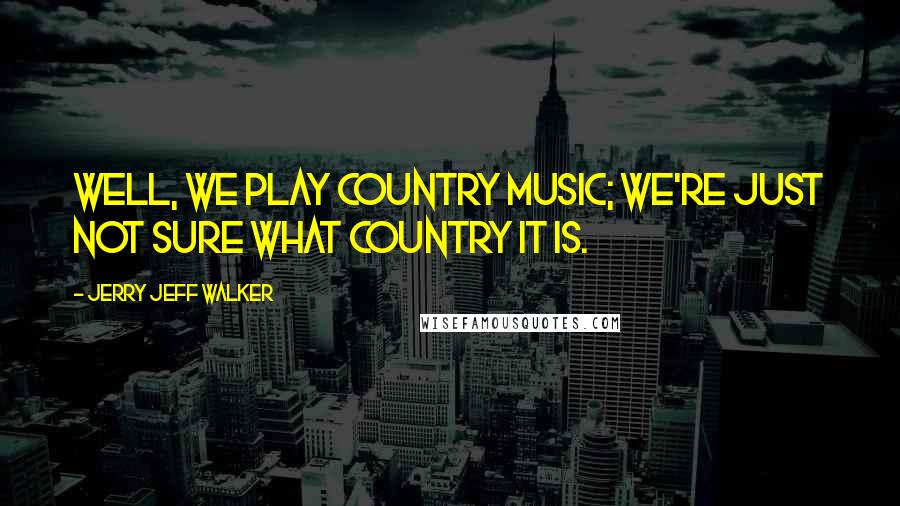 Jerry Jeff Walker Quotes: Well, we play Country music; we're just not sure what country it is.