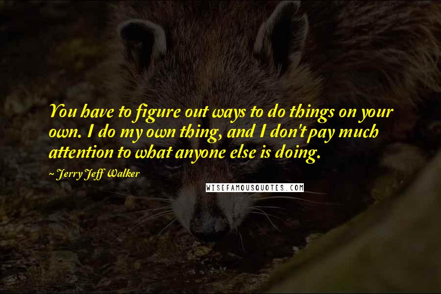 Jerry Jeff Walker Quotes: You have to figure out ways to do things on your own. I do my own thing, and I don't pay much attention to what anyone else is doing.