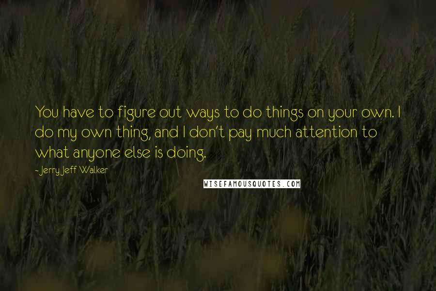 Jerry Jeff Walker Quotes: You have to figure out ways to do things on your own. I do my own thing, and I don't pay much attention to what anyone else is doing.