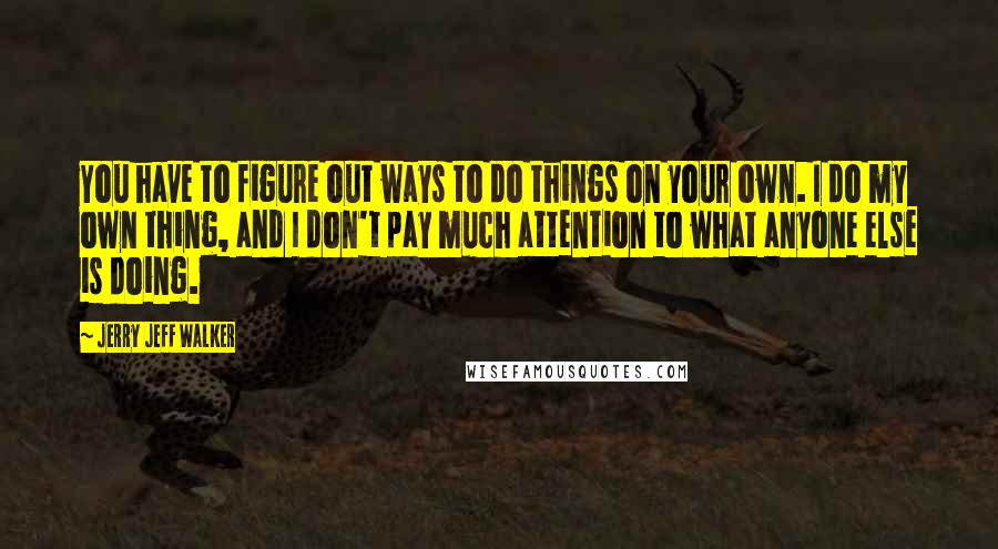 Jerry Jeff Walker Quotes: You have to figure out ways to do things on your own. I do my own thing, and I don't pay much attention to what anyone else is doing.