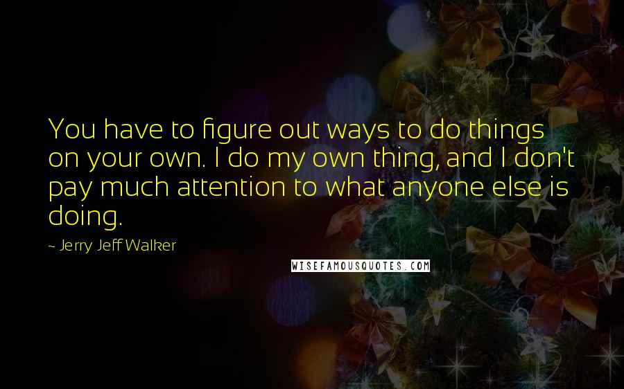 Jerry Jeff Walker Quotes: You have to figure out ways to do things on your own. I do my own thing, and I don't pay much attention to what anyone else is doing.