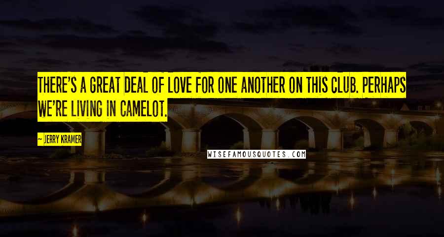 Jerry Kramer Quotes: There's a great deal of love for one another on this club. Perhaps we're living in Camelot.