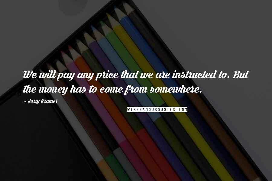 Jerry Kramer Quotes: We will pay any price that we are instructed to. But the money has to come from somewhere.