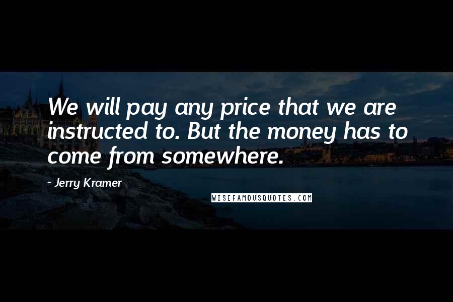 Jerry Kramer Quotes: We will pay any price that we are instructed to. But the money has to come from somewhere.