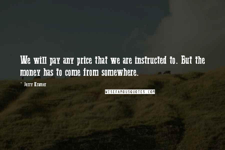 Jerry Kramer Quotes: We will pay any price that we are instructed to. But the money has to come from somewhere.