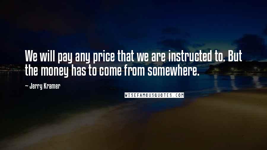 Jerry Kramer Quotes: We will pay any price that we are instructed to. But the money has to come from somewhere.