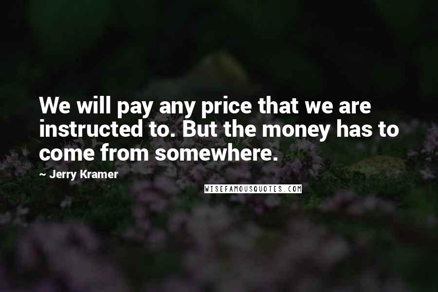 Jerry Kramer Quotes: We will pay any price that we are instructed to. But the money has to come from somewhere.