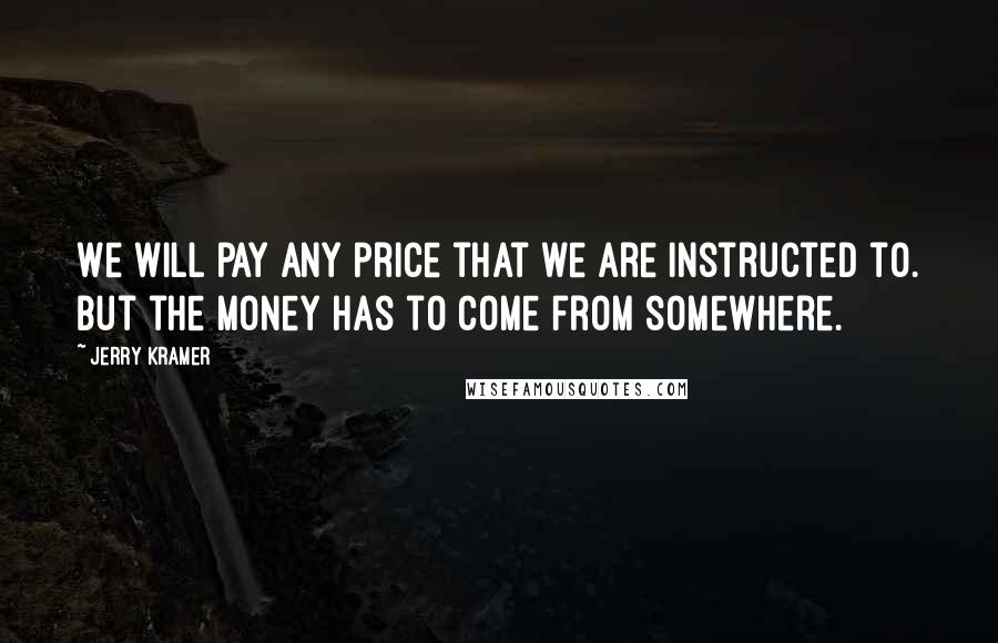 Jerry Kramer Quotes: We will pay any price that we are instructed to. But the money has to come from somewhere.