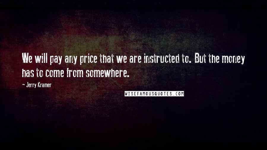 Jerry Kramer Quotes: We will pay any price that we are instructed to. But the money has to come from somewhere.