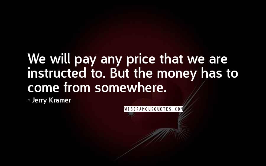Jerry Kramer Quotes: We will pay any price that we are instructed to. But the money has to come from somewhere.