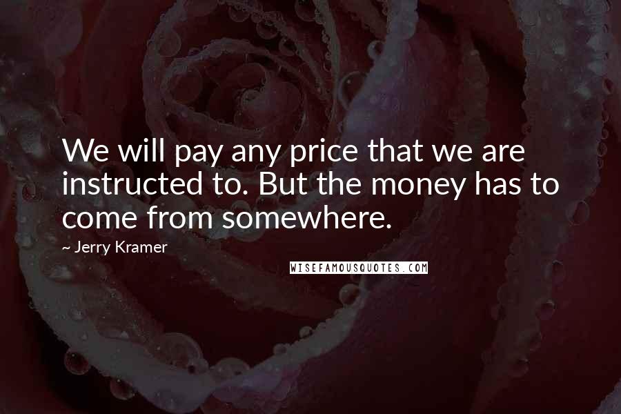 Jerry Kramer Quotes: We will pay any price that we are instructed to. But the money has to come from somewhere.