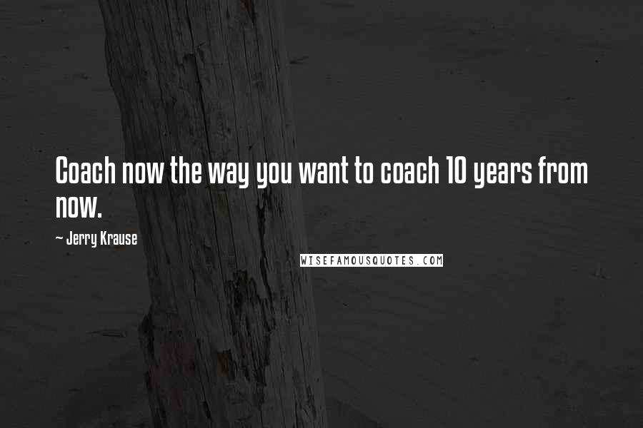 Jerry Krause Quotes: Coach now the way you want to coach 10 years from now.
