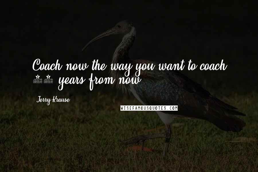 Jerry Krause Quotes: Coach now the way you want to coach 10 years from now.