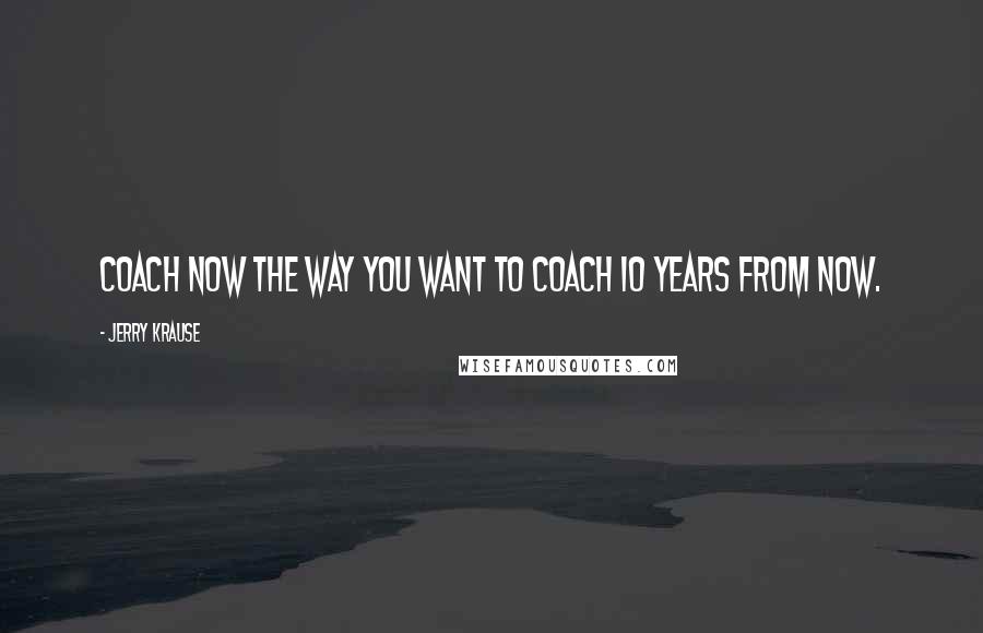Jerry Krause Quotes: Coach now the way you want to coach 10 years from now.