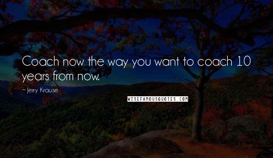 Jerry Krause Quotes: Coach now the way you want to coach 10 years from now.