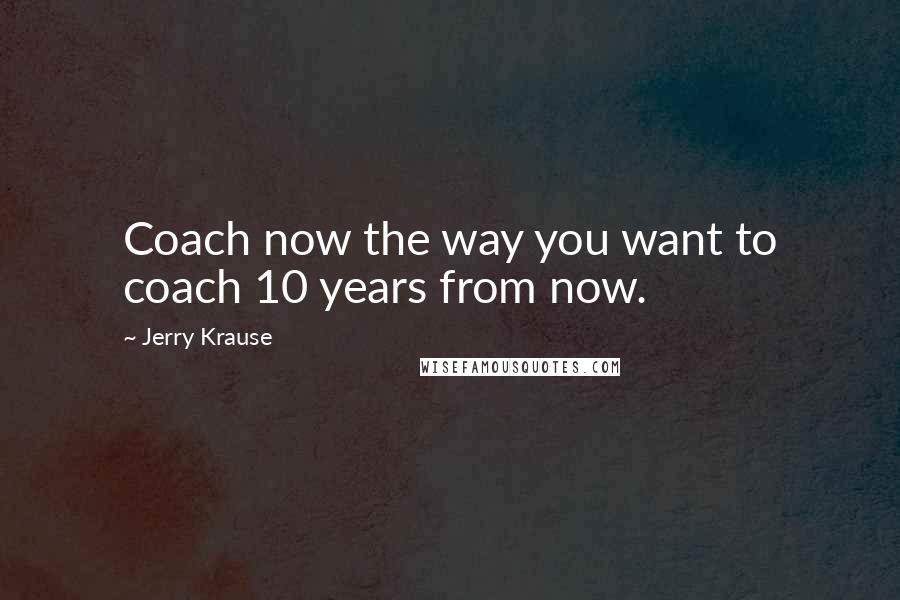 Jerry Krause Quotes: Coach now the way you want to coach 10 years from now.