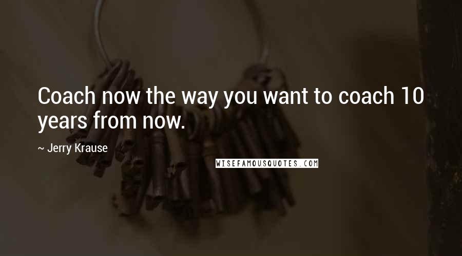Jerry Krause Quotes: Coach now the way you want to coach 10 years from now.