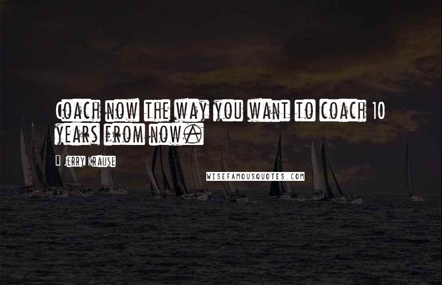 Jerry Krause Quotes: Coach now the way you want to coach 10 years from now.