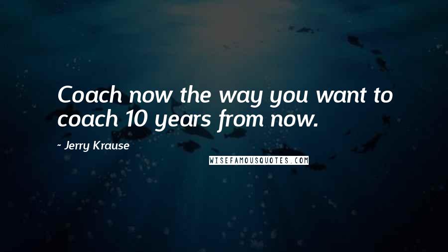 Jerry Krause Quotes: Coach now the way you want to coach 10 years from now.