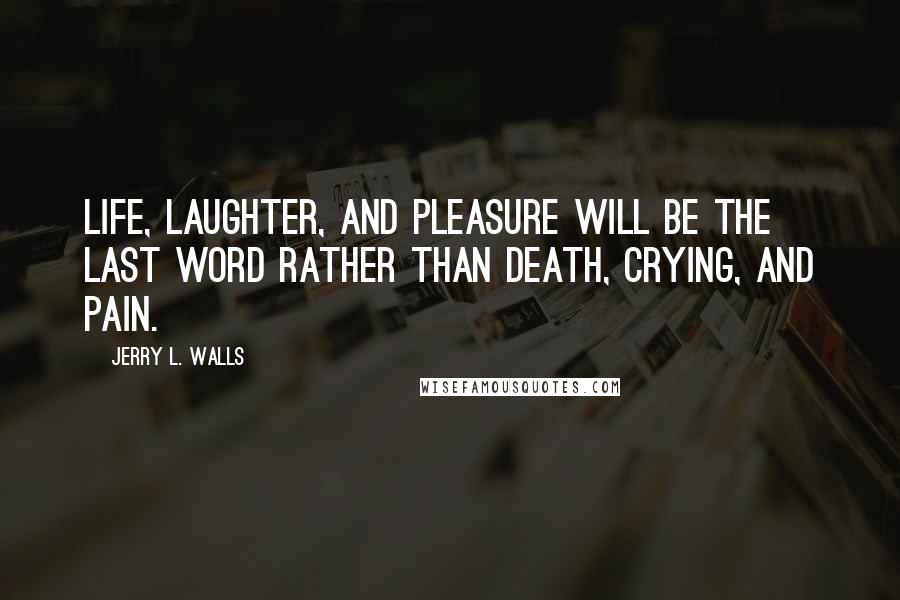 Jerry L. Walls Quotes: Life, laughter, and pleasure will be the last word rather than death, crying, and pain.