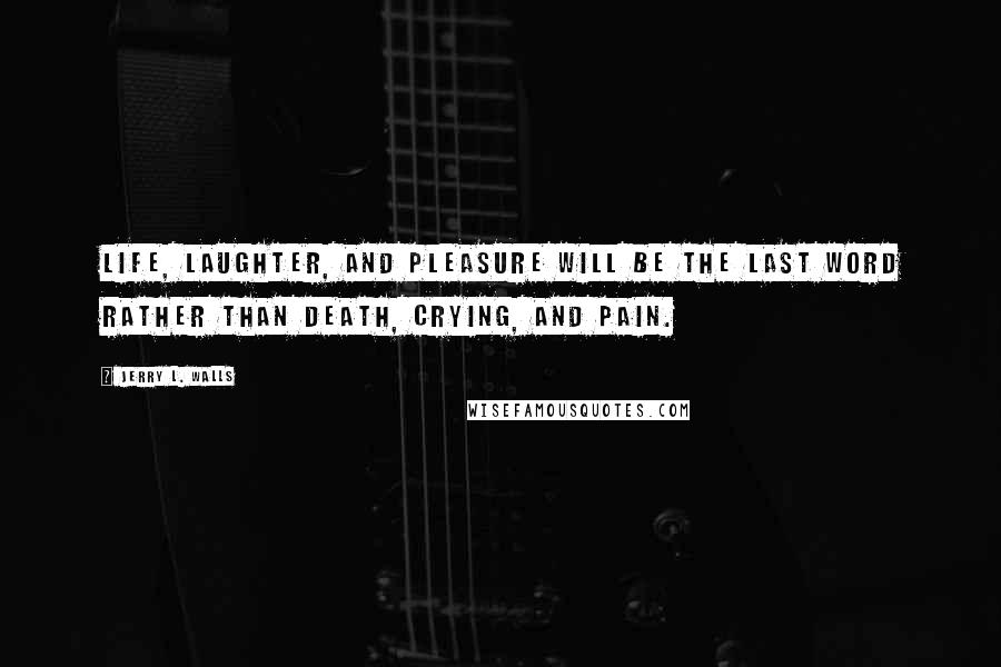 Jerry L. Walls Quotes: Life, laughter, and pleasure will be the last word rather than death, crying, and pain.