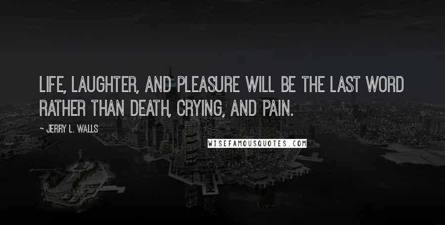 Jerry L. Walls Quotes: Life, laughter, and pleasure will be the last word rather than death, crying, and pain.
