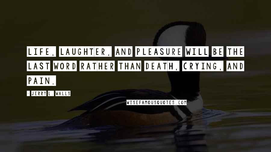 Jerry L. Walls Quotes: Life, laughter, and pleasure will be the last word rather than death, crying, and pain.